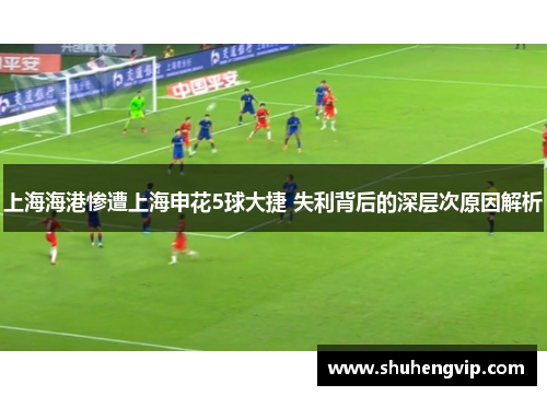 上海海港惨遭上海申花5球大捷 失利背后的深层次原因解析
