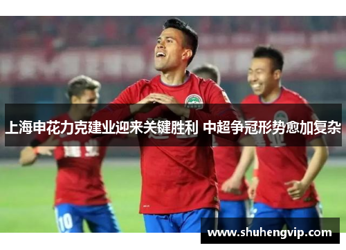上海申花力克建业迎来关键胜利 中超争冠形势愈加复杂