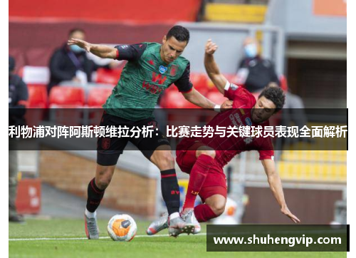 利物浦对阵阿斯顿维拉分析：比赛走势与关键球员表现全面解析