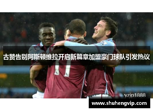 古赞告别阿斯顿维拉开启新篇章加盟豪门球队引发热议