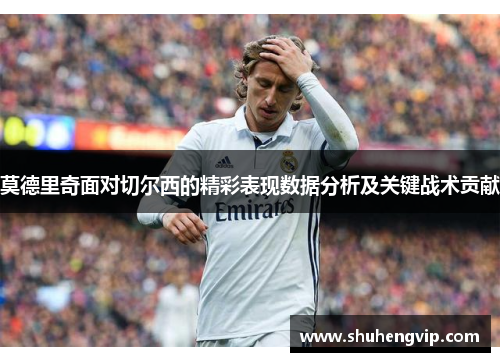 莫德里奇面对切尔西的精彩表现数据分析及关键战术贡献